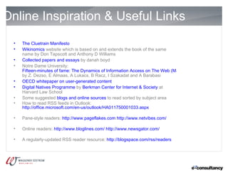 Online Inspiration & Useful Links
  •   The Cluetrain Manifesto
  •   Wikinomics website which is based on and extends the book of the same
      name by Don Tapscott and Anthony D Williams
  •   Collected papers and essays by danah boyd
  •   Notre Dame University:
      Fifteen-minutes of fame: The Dynamics of Information Access on The Web (May 13, 2005)
      by Z. Dezso, E Almaas, A Lukacs, B Racz, I Szakadat and A Barabasi
  •   OECD whitepaper on user-generated content
  •   Digital Natives Programme by Berkman Center for Internet & Society at
      Harvard Law School
  •   Some suggested blogs and online sources to read sorted by subject area
  •   How to read RSS feeds in Outlook:
      http://office.microsoft.com/en-us/outlook/HA011750001033.aspx

  •   Pane-style readers: http://www.pageflakes.com http://www.netvibes.com/

  •   Online readers: http://www.bloglines.com/ http://www.newsgator.com/

  •   A regularly-updated RSS reader resource: http://blogspace.com/rss/readers
 