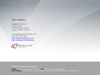 GED CARROLL

Waggener Edstrom
Tower House
10 Southampton Street
London, WC2E 7AH, UK

t-gcarroll@waggeneredstrom.com
+44 (0)20 7632 3800
www.waggeneredstrom.co.uk /
http://renaissancechambara.jp




WAGGENER EDSTROM WORLDWIDE OFFICES
EUROPE: BRUSSELS . LONDON . MUNICH . PARIS ASIA: BEIJING . HONG KONG . SINGAPORE
NORTH AMERICA: AUSTIN . BOSTON . DALLAS . NEW YORK . PORTLAND . SAN FRANCISCO . SEATTLE . WASHINGTON DC
 
