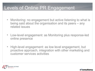 Levels of Online PR Engagement

 • Monitoring: no engagement but active listening to what is
   being said about the organisation and its peers – any
   related issues

 • Low-level engagement: as Monitoring plus response-led
   online presence

 • High-level engagement: as low level engagement, but
   proactive approach, integration with other marketing and
   customer services activities
 