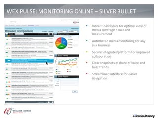 WEX PULSE: MONITORING ONLINE – SILVER BULLET                             4




                           •   Vibrant dashboard for optimal view of
                               media coverage / buzz and
                               measurement
                           •   Automated media monitoring for any
                               size business
                           •   Secure integrated platform for improved
                               collaboration
                           •   Clear snapshots of share of voice and
                               buzz trends
                           •   Streamlined interface for easier
                               navigation
 