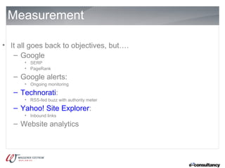 Measurement

• It all goes back to objectives, but….
   – Google
      • SERP
      • PageRank

   – Google alerts:
      • Ongoing monitoring

   – Technorati:
      • RSS-fed buzz with authority meter

   – Yahoo! Site Explorer:
      • Inbound links

   – Website analytics
 