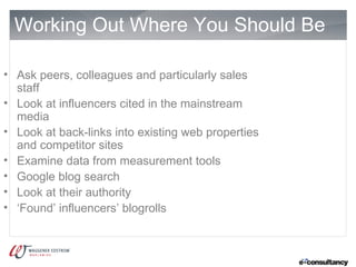 Working Out Where You Should Be

• Ask peers, colleagues and particularly sales
  staff
• Look at influencers cited in the mainstream
  media
• Look at back-links into existing web properties
  and competitor sites
• Examine data from measurement tools
• Google blog search
• Look at their authority
• ‘Found’ influencers’ blogrolls
 