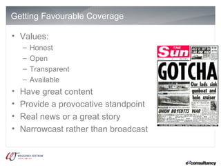Getting Favourable Coverage

• Values:
    –   Honest
    –   Open
    –   Transparent
    –   Available
•   Have great content
•   Provide a provocative standpoint
•   Real news or a great story
•   Narrowcast rather than broadcast
 