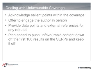 Dealing with Unfavourable Coverage
• Acknowledge salient points within the coverage
• Offer to engage the author in person
• Provide data points and external references for
  any rebuttal
• Plan ahead to push unfavourable content down
  off the first 100 results on the SERPs and keep
  it off
 