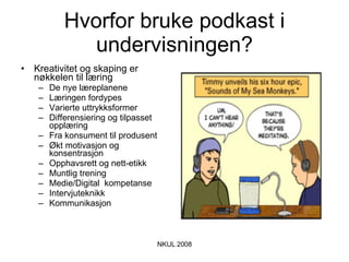 Hvorfor bruke podkast i undervisningen? Kreativitet og skaping er nøkkelen til læring De nye læreplanene Læringen fordypes Varierte uttrykksformer Differensiering og tilpasset opplæring Fra konsument til produsent Økt motivasjon og konsentrasjon Opphavsrett og nett-etikk Muntlig trening Medie/Digital  kompetanse Intervjuteknikk Kommunikasjon  
