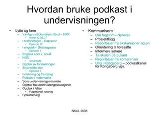 Hvordan bruke podkast i undervisningen? Lytte og lære Vanlige radiokanalers tilbud – NRK Kurer 12.02.07 I historiefaget – Napoleon Episode 12 I engelsk – Shakespeare Episode 1 Engelsk som 2. språk NGfL slavetrade Opptak av forelesninger Skjønnlitteratur Episode 1 Forskning og framsteg Podcast  i matematikk Som undervisningsmateriale Opptak fra undervisningssituasjoner Opptak i felten Fuglesang i naturfag Språktrening Kommunisere Om fagstoff – Nyheter Prosjektlogg Reportasjer fra ekskursjoner og prosjekter Orientering til foresatte Informere søkere  Ta skolen på pulsen Reportasjer fra konferanser Ung i Kongsberg  – podkastkanal for Kongsberg vgs. 