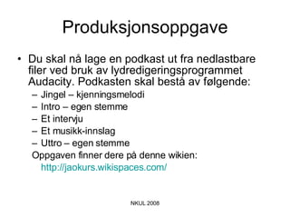 Produksjonsoppgave Du skal nå lage en podkast ut fra nedlastbare filer ved bruk av lydredigeringsprogrammet Audacity. Podkasten skal bestå av følgende: Jingel – kjenningsmelodi Intro – egen stemme Et intervju Et musikk-innslag Uttro – egen stemme Oppgaven finner dere på denne wikien:  http://jaokurs.wikispaces.com/   