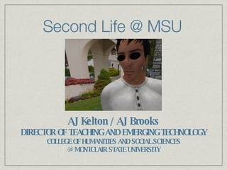 Second Life @ MSU AJ Kelton / AJ Brooks DIRECTOR OF TEACHING AND EMERGING TECHNOLOGY COLLEGE OF HUMANITIES AND SOCIAL SCIENCES @ MONTCLAIR STATE UNIVERSITY 