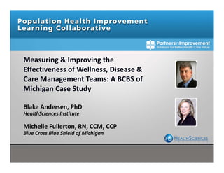 Measuring & Improving the 
Effectiveness of Wellness, Disease & 
Care Management Teams: A BCBS of 
Michigan Case Study 
Blake Andersen, PhD
HealthSciences Institute
Michelle Fullerton, RN, CCM, CCP 
Blue Cross Blue Shield of Michigan
 