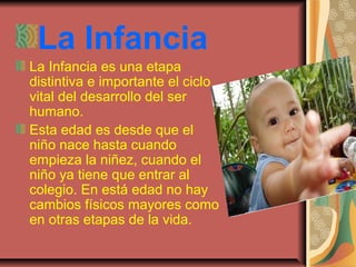 La Infancia
La Infancia es una etapa
distintiva e importante el ciclo
vital del desarrollo del ser
humano.
Esta edad es desde que el
niño nace hasta cuando
empieza la niñez, cuando el
niño ya tiene que entrar al
colegio. En está edad no hay
cambios físicos mayores como
en otras etapas de la vida.
 