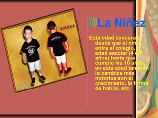 La Niñez
Está edad comienza
desde que el niño
entra al colegio, o
edad escolar (4 o 5
años) hasta que
cumple los 10 años,
en está edad también
lo cambios más
notorios son el
crecimiento, la forma
de hablar, etc.
 