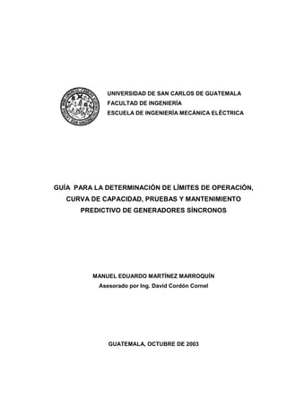 GUÍA PARA LA DETERMINACIÓN DE LÍMITES DE OPERACIÓN,
CURVA DE CAPACIDAD, PRUEBAS Y MANTENIMIENTO
PREDICTIVO DE GENERADORES SÍNCRONOS
MANUEL EDUARDO MARTÍNEZ MARROQUÍN
Asesorado por Ing. David Cordón Cornel
GUATEMALA, OCTUBRE DE 2003
UNIVERSIDAD DE SAN CARLOS DE GUATEMALA
FACULTAD DE INGENIERÍA
ESCUELA DE INGENIERÍA MECÁNICA ELÉCTRICA
 