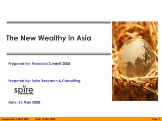 The New Wealthy in Asia


     Prepared for: Financial Summit 2008



     Prepared by: Spire Research & Consulting




     Date: 15 May 2008



Prepared for: FASAP 2008   Date: 15 May 2008    Page 1
 