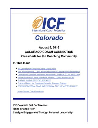 August 5, 2016
COLORADO COACH CONNECTION
Classifieds for the Coaching Community
In This Issue:
ICF Colorado Fall Conference: Ignite Change Now!
Free Preview Webinar - Using Positive Psychology to Coach Emotional Intelligence
Certification in Emotional Intelligence Assessment – The NEW EQi 2.0 and EQ 360
Team Emotional and Social Intelligence Survey® - TESI® Certification <360
SHADOW WORK® WEEKEND INTENSIVE
Coaching Mastery: An Experiential Series for Seasoned Coaches
TRANSFORMATIONAL COACHING PROGRAM (TCP): ICF-APPROVED ACTP
About Colorado Coach Connection
ICF Colorado Fall Conference:
Ignite Change Now!
Catalyze Engagement Through Personal Leadership
 