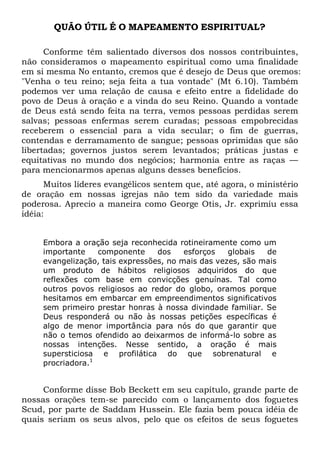 QUÃO ÚTIL É O MAPEAMENTO ESPIRITUAL?
Conforme têm salientado diversos dos nossos contribuintes,
não consideramos o mapeamento espiritual como uma finalidade
em si mesma No entanto, cremos que é desejo de Deus que oremos:
"Venha o teu reino; seja feita a tua vontade" (Mt 6.10). Também
podemos ver uma relação de causa e efeito entre a fidelidade do
povo de Deus à oração e a vinda do seu Reino. Quando a vontade
de Deus está sendo feita na terra, vemos pessoas perdidas serem
salvas; pessoas enfermas serem curadas; pessoas empobrecidas
receberem o essencial para a vida secular; o fim de guerras,
contendas e derramamento de sangue; pessoas oprimidas que são
libertadas; governos justos serem levantados; práticas justas e
equitativas no mundo dos negócios; harmonia entre as raças —
para mencionarmos apenas alguns desses benefícios.
Muitos líderes evangélicos sentem que, até agora, o ministério
de oração em nossas igrejas não tem sido da variedade mais
poderosa. Aprecio a maneira como George Otis, Jr. exprimiu essa
idéia:
Embora a oração seja reconhecida rotineiramente como um
importante
componente
dos
esforços
globais
de
evangelização, tais expressões, no mais das vezes, são mais
um produto de hábitos religiosos adquiridos do que
reflexões com base em convicções genuínas. Tal como
outros povos religiosos ao redor do globo, oramos porque
hesitamos em embarcar em empreendimentos significativos
sem primeiro prestar honras à nossa divindade familiar. Se
Deus responderá ou não às nossas petições específicas é
algo de menor importância para nós do que garantir que
não o temos ofendido ao deixarmos de informá-lo sobre as
nossas intenções. Nesse sentido, a oração é mais
supersticiosa e profilática do que sobrenatural e
procriadora.1

Conforme disse Bob Beckett em seu capítulo, grande parte de
nossas orações tem-se parecido com o lançamento dos foguetes
Scud, por parte de Saddam Hussein. Ele fazia bem pouca idéia de
quais seriam os seus alvos, pelo que os efeitos de seus foguetes

 