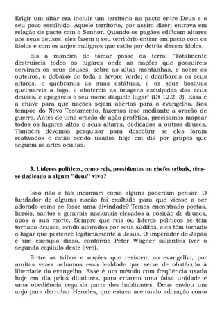 Erigir um altar era incluir um território no pacto entre Deus e o
seu povo escolhido. Aquele território, por assim dizer, entrava em
relação de pacto com o Senhor. Quando os pagãos edificam altares
aos seus deuses, eles fazem o seu território entrar em pacto com os
ídolos e com os anjos malignos que estão por detrás desses ídolos.
Eis a maneira de tomar posse da terra: "Totalmente
destruireis todos os lugares onde as nações que possuireis
serviram os seus deuses, sobre as altas montanhas, e sobre os
outeiros, e debaixo de toda a árvore verde; e derribareis os seus
altares, e quebrareis as suas estátuas, e os seus bosques
queimareis a fogo, e abatereis as imagens esculpidas dos seus
deuses, e apagareis o seu nome daquele lugar" (Dt 12.2, 3). Essa é
a chave para que nações sejam abertas para o evangelho. Nos
tempos do Novo Testamento, fazemos isso mediante a oração de
guerra. Antes de uma oração de ação profética, precisamos mapear
todos os lugares altos e seus altares, dedicados a outros deuses.
Também devemos pesquisar para descobrir se eles foram
reativados e estão sendo usados hoje em dia por grupos que
seguem as artes ocultas.

3. Líderes políticos, como reis, presidentes ou chefes tribais, têmse dedicado a algum "deus" vivo?
Isso não é tão incomum como alguns poderiam pensar. O
fundador de alguma nação foi exaltado para que viesse a ser
adorado como se fosse uma divindade? Temos encontrado poetas,
heróis, santos e generais nacionais elevados à posição de deuses,
após a sua morte. Sempre que reis ou líderes políticos se têm
tornado deuses, sendo adorados por seus súditos, eles têm tomado
o lugar que pertence legitimamente a Jesus. O imperador do Japão
é um exemplo disso, conforme Peter Wagner salientou (ver o
segundo capítulo deste livro).
Entre as tribos e nações que resistem ao evangelho, por
muitas vezes achamos essa lealdade que serve de obstáculo à
liberdade do evangelho. Esse é um método com freqüência usado
hoje em dia pelos ditadores, para criarem uma falsa unidade e
uma obediência cega da parte dos habitantes. Deus enviou um
anjo para derrubar Herodes, que estava aceitando adoração como

 
