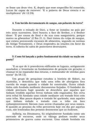 se fosse um deus vivo. E, depois que esse empecilho foi removido,
Lucas foi capaz de escrever: "E a palavra de Deus crescia e se
multiplicava" (At 12.24).

4. Tem havido derramamento de sangue, um poluente da terra?
Durante o reinado de Davi, a fome se instalou no país por
três anos sucessivos. Davi buscou a face do Senhor, e o Senhor
disse: "É por causa de Saul e da sua casa sanguinária, porque
matou os gibeonitas" (2 Sm 21.1). Davi tratou da culpa de sangue,
que estava provocando escassez de alimentos, segundo as normas
do Antigo Testamento, e Deus respondeu às orações em favor da
terra. A colheita foi salva de posteriores destruições.

5. Como foi lançada a pedra fundamental da cidade ou nação em
pauta?
"E os que de ti procederem edificarão os lugares, antigamente
assolados; e levantarás os fundamentos de geração em geração; e
chamar-te-ão reparador das roturas, e restaurador de veredas para
morar" (Is 58.12).
Um grupo de pesquisas estudou a história de Sidnei, na
Austrália, e descobriu que toda uma tribo de aborígines fora
varrida do mapa quando a cidade foi construída. Outra cidade
tinha sido fundada mediante documentos forjados. O fundador da
cidade precisara fugir quando se descobriu que aqueles que
tinham vendido aquelas terras tinham sido enganados. Em certa
área tribal foi fundada uma cidade mediante um tratado feito com
uma tribo. Mas pouco depois o tratado foi quebrado, mas aqueles
que tinham violado o tratado com a tribo em foco
subseqüentemente fizeram ruas serem chamadas por seus nomes.
E quando as pessoas da tribo percorrem hoje em dia por aquelas
ruas, são lembradas das pessoas desonestas que as iludiram.
Aalborg, na Dinamarca, foi originalmente fundada como um
mercado de escravos, onde os vikings podiam vender seus
prisioneiros de guerra como escravos. Uma cidade fundada em

 