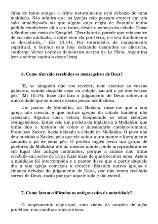 cima de tanto sangue e crime naturalmente está debaixo de uma
maldição. Não admira que as igrejas não possam crescer em um
solo amaldiçoado ou que algum anjo negro de Satanás tenha
podido estabelecer ali o seu trono, desde o começo da cidade. Disse
o Senhor por meio de Ezequiel: "Derribarei a parede que rebocastes
de cal não adubada, e darei com ela por terra, e o seu fundamento
se descobrirá..." (Ez 13.14). Por intermédio do mapeamento
espiritual, o Senhor está hoje deixando desnudos os alicerces,
conforme Víctor Lorenzo demonstra acerca de La Plata, Argentina
(ver o sétimo capítulo deste livro).

6. Como têm sido recebidos os mensageiros de Deus?
"E, se ninguém não vos receber, nem escutar as vossas
palavras, saindo daquela casa ou cidade, sacudi o pó dos vossos
pés" (Mt 10.14). Esse ato fará o julgamento de Deus sobrevir a
uma cidade que se mostre assim pouco acolhedora.
Um pastor de Mallakka, na Malásia, disse-me que a sua
igreja não crescia, e que outras igrejas da cidade também não
cresciam. Alguma coisa estava bloqueando os seus esforços
evangelísticos. Então veio um profeta da Inglaterra a Mallakka, que
tinha lido a história de como o missionário católico-romano,
Francisco Xavier, havia deixado a cidade de Mallakka. O povo não
deu ouvidos a Xavier, pelo que ele subiu a um monte e literalmente
sacudiu o pó de seus pés. O profeta inglês levou um grupo de
pastores de Mallakka até ao mesmo monte, onde arrependeram-se
em lugar dos antigos habitantes, porque a cidade não tinha
recebido um servo de Deus fazia mais de quatrocentos anos. Assim
a maldição foi interrompida e o pastor disse que a partir daquele
dia a sua igreja começou a crescer. Existem outras igrejas e
cidades debaixo do julgamento de Deus, por não terem recebido
servos de Deus, razão por que aquele solo é tão estéril.

7. Como foram edificadas as antigas sedes de autoridade?
O mapeamento espiritual, com vistas às orações de ação
profética, nos conduz a novas áreas.

 