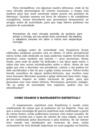 Para exemplificar, em algumas nações africanas, onde já há
uma elevada porcentagem de crentes nacionais, o tempo está
maduro para que mais nacionais sejam postos em posições de
liderança. Quando oramos em favor de eleições e de candidatos
evangélicos, temos descoberto que precisamos desmantelar as
antigas sedes de autoridade, para que haja líderes piedosos em
posições de autoridade.
Precisamos da mais elevada precisão de pontaria para
atingir o inimigo, em seu ponto mais vulnerável. Na batalha,
a sabedoria consiste em obter a vitória sem desperdiçar
munição.

As antigas sedes de autoridade com freqüência foram
edificadas mediante acordos com os ídolos. O ofício presidencial
talvez tenha sido dedicado ao mais poderoso espírito territorial do
presente, como também aos mortos — seus ancestrais. Desse
modo, uma sede de poder foi dedicada a um deus após outro, e
todos eles têm certas reivindicações sobre o ofício. Antes de um
golpe que vise a derrubar um presidente, cobras e rãs podem ter
sido sacrificadas a fim de que o golpe tenha sucesso. Talvez tenha
havido conselhos de algum médico-feiticeiro, que recebeu uma
nova limusine Mercedes quando o golpe obtivesse bom êxito. Logo,
precisamos mapear as sedes nacionais de poder, para que
possamos orar com maior eficácia. Precisamos, portanto, indagar:
"Se as sedes de autoridade têm espíritos, podem elas ser
identificadas?"

COMO USAMOS O MAPEAMENTO ESPIRITUAL?
O mapeamento espiritual com freqüência é usado como
confirmação de coisas que já pudemos ver no Espírito. Uma vez
que a nossa estratégia de guerra espiritual seja confirmada a partir
de várias fontes, então poderemos avançar com maior ousadia. Se
o Senhor revelar-nos o nome do valente de uma cidade, isso terá
de ser confirmado pelas Escrituras e pela história. Se tal valente
tiver estado nas imediações por centenas de anos, então
certamente ele terá deixado impressas as suas pegadas na história

 