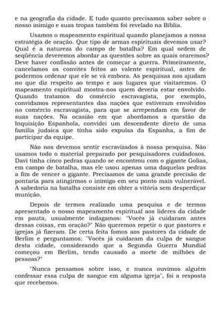 e na geografia da cidade. E tudo quanto precisamos saber sobre o
nosso inimigo e suas tropas também foi revelado na Bíblia.
Usamos o mapeamento espiritual quando planejamos a nossa
estratégia de oração. Que tipo de armas espirituais devemos usar?
Qual é a natureza do campo de batalha? Em qual ordem de
seqüência deveremos abordar as questões sobre as quais oraremos?
Deve haver confissão antes de começar a guerra. Primeiramente,
cancelamos os convites feitos ao valente espiritual, antes de
podermos ordenar que ele se vá embora. As pesquisas nos ajudam
no que diz respeito ao tempo e aos lugares que visitaremos. O
mapeamento espiritual mostra-nos quem deveria estar envolvido.
Quando tratamos do comércio escravagista, por exemplo,
convidamos representantes das nações que estiveram envolvidos
no comércio escravagista, para que se arrependam em favor de
suas nações. Na ocasião em que abordamos a questão da
Inquisição Espanhola, convidei um descendente direto de uma
família judaica que tinha sido expulsa da Espanha, a fim de
participar da equipe.
Não nos devemos sentir escravizados à nossa pesquisa. Não
usamos todo o material preparado por pesquisadores cuidadosos.
Davi tinha cinco pedras quando se encontrou com o gigante Golias,
em campo de batalha, mas ele usou apenas uma daquelas pedras
a fim de vencer o gigante. Precisamos de uma grande precisão de
pontaria para atingirmos o inimigo em seu ponto mais vulnerável.
A sabedoria na batalha consiste em obter a vitória sem desperdiçar
munição.
Depois de termos realizado uma pesquisa e de termos
apresentado o nosso mapeamento espiritual aos líderes da cidade
em pauta, usualmente indagamos: "Vocês já cuidaram antes
dessas coisas, em oração?" Não queremos repetir o que pastores e
igrejas já fizeram. De certa feita fomos aos pastores da cidade de
Berlim e perguntamos: "Vocês já cuidaram da culpa de sangue
desta cidade, considerando que a Segunda Guerra Mundial
começou em Berlim, tendo causado a morte de milhões de
pessoas?"
"Nunca pensamos sobre isso, e nunca ouvimos alguém
confessar essa culpa de sangue em alguma igreja", foi a resposta
que recebemos.

 