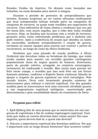 Estados Unidos da América. Os demais eram lançados aos
tubarões, ou eram deixados para morrer à míngua.
Durante o período de protestos de arrependimento que
tivemos, ficamos surpresos ao ver tantos africanos confessarem
que seus antepassados tinham tomado parte na campanha de
conquista de escravos, os quais eram vendidos aos negociantes de
escravos. Uma enfermeira de Gana chorou e confessou que seu pai
lhe havia dito, com muito orgulho, que a tribo dele tinha vendido
escravos. Hoje, as famílias que lucraram com a venda de escravos,
gerações atrás, estão enfrentando problemas que o dinheiro não
pode resolver. Após a conferência de oração que abordou as raízes
da escravidão, mediante arrependimento e oração de guerra,
enviamos as nossas equipes para orarem nos centros e portos de
escravatura, ao longo da costa da África Ocidental.
Sentimos que essa jornada de oração profética à África
Ocidental não derrubou todas as fortalezas do inimigo, que estão
sendo usadas para manter em servidão grandes contingentes
populacionais tanto de negros quanto de brancos. Entretanto,
parte do pecado coletivo, arraigado no comércio escravagista,
certamente foi confessado e remido. Mas muito mais precisa ser
feito nesse campo, e acredito que isso será feito em um futuro
bastante próximo, conforme o Espírito Santo continuar falando às
igrejas a respeito da guerra espiritual em nível estratégico. Pelo
mundo inteiro, Deus está levantando grandes números de
intercessores para reforçar o exército espiritual. Um dos grandes
auxílios para os intercessores será uma crescente atividade quanto
a um mapeamento espiritual inteligente, caracterizado pelo
discernimento e pela sensibilidade diante do cronômetro de Deus.

Perguntas para refletir
1. Kjell Sjöberg fala de uma pessoa que se matriculou em um congresso de espiritismo a fim de realizar espionagem espiritual. Você
acha que todos os crentes deveriam fazer coisas assim? Em caso
negativo, quem deveria fazê-lo, e quem não deveria?
2. Discuta a importância espiritual das fronteiras políticas. Por que
é importante orar ao longo dessas fronteiras? Que acontece então?

 