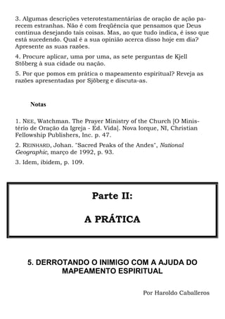 3. Algumas descrições veterotestamentárias de oração de ação parecem estranhas. Não é com freqüência que pensamos que Deus
continua desejando tais coisas. Mas, ao que tudo indica, é isso que
está sucedendo. Qual é a sua opinião acerca disso hoje em dia?
Apresente as suas razões.
4. Procure aplicar, uma por uma, as sete perguntas de Kjell
Stöberg à sua cidade ou nação.
5. Por que pomos em prática o mapeamento espiritual? Reveja as
razões apresentadas por Sjöberg e discuta-as.

Notas
1. NEE, Watchman. The Prayer Ministry of the Church [O Ministério de Oração da Igreja - Ed. Vida]. Nova Iorque, NI, Christian
Fellowship Publishers, Inc. p. 47.
2. REINHARD, Johan. "Sacred Peaks of the Andes", National
Geographic, março de 1992, p. 93.
3. Idem, ibidem, p. 109.

Parte II:
A PRÁTICA

5. DERROTANDO O INIMIGO COM A AJUDA DO
MAPEAMENTO ESPIRITUAL
Por Haroldo Caballeros

 