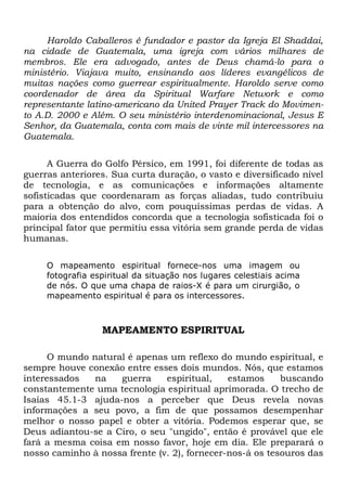 Haroldo Caballeros é fundador e pastor da Igreja El Shaddai,
na cidade de Guatemala, uma igreja com vários milhares de
membros. Ele era advogado, antes de Deus chamá-lo para o
ministério. Viajava muito, ensinando aos líderes evangélicos de
muitas nações como guerrear espiritualmente. Haroldo serve como
coordenador de área da Spiritual Warfare Network e como
representante latino-americano da United Prayer Track do Movimento A.D. 2000 e Além. O seu ministério interdenominacional, Jesus E
Senhor, da Guatemala, conta com mais de vinte mil intercessores na
Guatemala.
A Guerra do Golfo Pérsico, em 1991, foi diferente de todas as
guerras anteriores. Sua curta duração, o vasto e diversificado nível
de tecnologia, e as comunicações e informações altamente
sofisticadas que coordenaram as forças aliadas, tudo contribuiu
para a obtenção do alvo, com pouquíssimas perdas de vidas. A
maioria dos entendidos concorda que a tecnologia sofisticada foi o
principal fator que permitiu essa vitória sem grande perda de vidas
humanas.
O mapeamento espiritual fornece-nos uma imagem ou
fotografia espiritual da situação nos lugares celestiais acima
de nós. O que uma chapa de raios-X é para um cirurgião, o
mapeamento espiritual é para os intercessores.

MAPEAMENTO ESPIRITUAL
O mundo natural é apenas um reflexo do mundo espiritual, e
sempre houve conexão entre esses dois mundos. Nós, que estamos
interessados
na
guerra
espiritual,
estamos
buscando
constantemente uma tecnologia espiritual aprimorada. O trecho de
Isaías 45.1-3 ajuda-nos a perceber que Deus revela novas
informações a seu povo, a fim de que possamos desempenhar
melhor o nosso papel e obter a vitória. Podemos esperar que, se
Deus adiantou-se a Ciro, o seu "ungido", então é provável que ele
fará a mesma coisa em nosso favor, hoje em dia. Ele preparará o
nosso caminho à nossa frente (v. 2), fornecer-nos-á os tesouros das

 