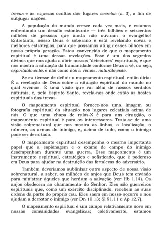 trevas e as riquezas ocultas dos lugares secretos (v. 3), a fim de
subjugar nações.
A população do mundo cresce cada vez mais, e estamos
enfrentando um desafio estonteante — três bilhões e seiscentos
milhões de pessoas que ainda não ouviram o evangelho!
Entretanto, nosso Deus é soberano e está revelando novas e
melhores estratégias, para que possamos atingir esses bilhões em
nossa própria geração. Estou convencido de que o mapeamento
espiritual é uma dessas revelações. Esse é um dos segredos
divinos que nos ajuda a abrir nossos "detectores" espirituais, e que
nos mostra a situação da humanidade conforme Deus a vê, ou seja,
espiritualmente, e não como nós a vemos, naturalmente.
Se eu tivesse de definir o mapeamento espiritual, então diria:
É a revelação de Deus sobre a situação espiritual do mundo no
qual vivemos. É uma visão que vai além de nossos sentidos
naturais, e, pelo Espírito Santo, revela-nos onde estão as hostes
espirituais das trevas.
O mapeamento espiritual fornece-nos uma imagem ou
fotografia espiritual da situação nos lugares celestiais acima de
nós. O que uma chapa de raios-X é para um cirurgião, o
mapeamento espiritual é para os intercessores. Trata-se de uma
visão sobrenatural que nos mostra as linhas, a localização, o
número, as armas do inimigo, e, acima de tudo, como o inimigo
pode ser derrotado.
O mapeamento espiritual desempenha o mesmo importante
papel que a espionagem e o exame de campo do inimigo
desempenham durante uma guerra. Esse mapeamento é um
instrumento espiritual, estratégico e sofisticado, que é poderoso
em Deus para ajudar na destruição das fortalezas do adversário.
Também deveríamos sublinhar outro aspecto de nossa visão
sobrenatural, a saber, os milhões de anjos que Deus tem enviado
para ministrar àqueles que herdam a salvação (ver Hb 1.14). Os
anjos obedecem ao chamamento do Senhor. Eles são guerreiros
espirituais que, como um exército disciplinado, recebem as suas
ordens da parte do próprio céu. Eles saem em nosso socorro e nos
ajudam a derrotar o inimigo (ver Dn 10.13; Sl 91.11 e Ap 12.7).
O mapeamento espiritual é um campo relativamente novo em
nossas
comunidades
evangélicas;
coletivamente,
estamos

 