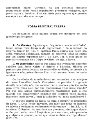 aprendendo muito. Contudo, há um consenso bastante
pronunciado sobre várias importantes premissas teológicas, que
passo agora a iluminar. Elas são úteis para aqueles que querem
começar a estudar esse campo.

NOSSA PRINCIPAL TAREFA
Os habitantes deste mundo podem ser divididos em dois
grandes grupos gerais:

1. Os Crentes. Aqueles que, "segundo a sua misericórdia",
foram salvos "pela lavagem da regeneração e da renovação do
Espírito Santo" (Tt 3.5). O apóstolo Paulo afirma que esses são
seres humanos espirituais, capazes de discernir todas as coisas
por um ângulo espiritual (ver 1 Co 2.14, 15). A esse grupo de
pessoas chamamos de o Corpo de Cristo, ou seja, a Igreja.
2. Os Incrédulos. São os que ainda não tiveram um encontro
salvífico com Jesus Cristo, o Senhor e Salvador. Milhões de
pessoas que vivem debaixo da escravidão ao diabo, ao pecado e à
ignorância não podem desvencilhar a si mesmas dessa horrenda
servidão.
Os incrédulos do mundo devem ser encarados como o objeto
de nossa formidável tarefa. Conquistar os perdidos é o grande
desafio para todos nós, que somos crentes, sendo a principal razão
para livros como este. Por que continuamos vivos neste mundo?
Por que não somos automaticamente trasladados para o céu
quando nos convertemos? Somente por ficarmos neste mundo,
ficaremos "mais salvos", "mais justificados" ou "mais santificados"?
O objetivo central da Igreja na terra é cumprir os propósitos
de Deus. "...Deus nosso Salvador, que quer que todos os homens
se salvem e venham ao conhecimento da verdade" (1 Tm 2.3, 4). E
também: "O Senhor não retarda a sua promessa, ainda que alguns
a têm por tardia; mas é longânimo para convosco, não querendo
que alguns se percam, senão que todos venham a arrepender-se"
(2 Pe 3.9).

 