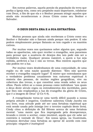 Em outras palavras, aquela porção da população da terra que
perfaz a Igreja tem, como seu propósito mais importante, colaborar
com Deus, a fim de que ela e o Senhor possam atingir aqueles que
ainda não reconheceram a Jesus Cristo como seu Senhor e
Salvador.

O DEUS DESTA ERA E A SUA ESTRATÉGIA
Muitas pessoas que ainda não receberam a Cristo como seu
Senhor e Salvador não o fizeram ainda porque não podem. E não
podem simplesmente porque Satanás os tem cegado e os mantém
cativos.
Por muitas vezes nos queixamos sobre alguém que, segundo
todas as aparências, não quer receber o evangelho, sem pararmos
para pensar que a ausência de desejos dos tais pode não ser a
verdadeira razão. Qualquer pessoa razoável, a quem a luz seja
exibida, preferirá a luz e não as trevas. Mas existem aqueles que
não podem ver a luz.
Por muitas vezes desdenhamos de uma comunidade, de uma
região ou de uma nação quando dizemos: "Eles não querem
receber o evangelho naquele lugar!" É mister que entendamos que
o verdadeiro problema usualmente tem natureza espiritual A
maioria das pessoas, de muitas regiões geográficas, vive na
cobertura das trevas, o que constitui uma venda sobre os seus
olhos. Paulo refere-se a essas pessoas como indivíduos "nos quais
o deus deste século cegou os entendimentos dos incrédulos, para
que lhes não resplandeça a luz do evangelho da glória de Cristo,
que é a imagem de Deus" (2 Co 4.4).
A evangelização torna-se uma tarefa difícil quando a nossa
própria atitude é negativa. Conforme salientou Cindy Jacobs em
seu livro, essa atitude pode até ser uma fortaleza espiritual que
está sendo usada pelo inimigo (ver o terceiro capítulo deste livro).
Cindy citou a definição de Ed Silvoso acerca de uma fortaleza
mental: "uma mente que fica impregnada pela desesperança,
levando o crente a aceitar, como imutável, aquilo que ele sabe ser
contrário à vontade de Deus". Em nossa igreja, na Guatemala,
tentamos derrubar essa fortaleza ao operar de acordo com esse
princípio: ninguém é inatingível!

 
