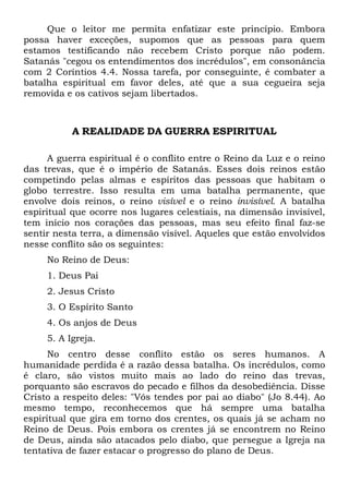 Que o leitor me permita enfatizar este princípio. Embora
possa haver exceções, supomos que as pessoas para quem
estamos testificando não recebem Cristo porque não podem.
Satanás "cegou os entendimentos dos incrédulos", em consonância
com 2 Coríntios 4.4. Nossa tarefa, por conseguinte, é combater a
batalha espiritual em favor deles, até que a sua cegueira seja
removida e os cativos sejam libertados.

A REALIDADE DA GUERRA ESPIRITUAL
A guerra espiritual é o conflito entre o Reino da Luz e o reino
das trevas, que é o império de Satanás. Esses dois reinos estão
competindo pelas almas e espíritos das pessoas que habitam o
globo terrestre. Isso resulta em uma batalha permanente, que
envolve dois reinos, o reino visível e o reino invisível. A batalha
espiritual que ocorre nos lugares celestiais, na dimensão invisível,
tem início nos corações das pessoas, mas seu efeito final faz-se
sentir nesta terra, a dimensão visível. Aqueles que estão envolvidos
nesse conflito são os seguintes:
No Reino de Deus:
1. Deus Pai
2. Jesus Cristo
3. O Espírito Santo
4. Os anjos de Deus
5. A Igreja.
No centro desse conflito estão os seres humanos. A
humanidade perdida é a razão dessa batalha. Os incrédulos, como
é claro, são vistos muito mais ao lado do reino das trevas,
porquanto são escravos do pecado e filhos da desobediência. Disse
Cristo a respeito deles: "Vós tendes por pai ao diabo" (Jo 8.44). Ao
mesmo tempo, reconhecemos que há sempre uma batalha
espiritual que gira em torno dos crentes, os quais já se acham no
Reino de Deus. Pois embora os crentes já se encontrem no Reino
de Deus, ainda são atacados pelo diabo, que persegue a Igreja na
tentativa de fazer estacar o progresso do plano de Deus.

 