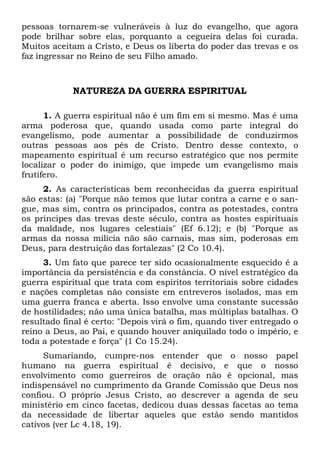 pessoas tornarem-se vulneráveis à luz do evangelho, que agora
pode brilhar sobre elas, porquanto a cegueira delas foi curada.
Muitos aceitam a Cristo, e Deus os liberta do poder das trevas e os
faz ingressar no Reino de seu Filho amado.

NATUREZA DA GUERRA ESPIRITUAL
1. A guerra espiritual não é um fim em si mesmo. Mas é uma
arma poderosa que, quando usada como parte integral do
evangelismo, pode aumentar a possibilidade de conduzirmos
outras pessoas aos pés de Cristo. Dentro desse contexto, o
mapeamento espiritual é um recurso estratégico que nos permite
localizar o poder do inimigo, que impede um evangelismo mais
frutífero.
2. As características bem reconhecidas da guerra espiritual
são estas: (a) "Porque não temos que lutar contra a carne e o sangue, mas sim, contra os principados, contra as potestades, contra
os príncipes das trevas deste século, contra as hostes espirituais
da maldade, nos lugares celestiais" (Ef 6.12); e (b) "Porque as
armas da nossa milícia não são carnais, mas sim, poderosas em
Deus, para destruição das fortalezas" (2 Co 10.4).
3. Um fato que parece ter sido ocasionalmente esquecido é a
importância da persistência e da constância. O nível estratégico da
guerra espiritual que trata com espíritos territoriais sobre cidades
e nações completas não consiste em entreveros isolados, mas em
uma guerra franca e aberta. Isso envolve uma constante sucessão
de hostilidades; não uma única batalha, mas múltiplas batalhas. O
resultado final é certo: "Depois virá o fim, quando tiver entregado o
reino a Deus, ao Pai, e quando houver aniquilado todo o império, e
toda a potestade e força" (1 Co 15.24).
Sumariando, cumpre-nos entender que o nosso papel
humano na guerra espiritual é decisivo, e que o nosso
envolvimento como guerreiros de oração não é opcional, mas
indispensável no cumprimento da Grande Comissão que Deus nos
confiou. O próprio Jesus Cristo, ao descrever a agenda de seu
ministério em cinco facetas, dedicou duas dessas facetas ao tema
da necessidade de libertar aqueles que estão sendo mantidos
cativos (ver Lc 4.18, 19).

 