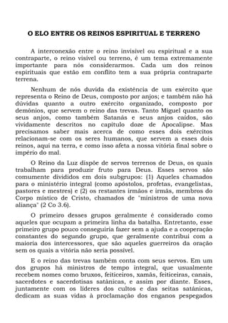 O ELO ENTRE OS REINOS ESPIRITUAL E TERRENO
A interconexão entre o reino invisível ou espiritual e a sua
contraparte, o reino visível ou terreno, é um tema extremamente
importante para nós considerarmos. Cada um dos reinos
espirituais que estão em conflito tem a sua própria contraparte
terrena.
Nenhum de nós duvida da existência de um exército que
representa o Reino de Deus, composto por anjos; e também não há
dúvidas quanto a outro exército organizado, composto por
demônios, que servem o reino das trevas. Tanto Miguel quanto os
seus anjos, como também Satanás e seus anjos caídos, são
vividamente descritos no capítulo doze de Apocalipse. Mas
precisamos saber mais acerca de como esses dois exércitos
relacionam-se com os seres humanos, que servem a esses dois
reinos, aqui na terra, e como isso afeta a nossa vitória final sobre o
império do mal.
O Reino da Luz dispõe de servos terrenos de Deus, os quais
trabalham para produzir fruto para Deus. Esses servos são
comumente divididos em dois subgrupos: (1) Aqueles chamados
para o ministério integral (como apóstolos, profetas, evangelistas,
pastores e mestres) e (2) os restantes irmãos e irmãs, membros do
Corpo místico de Cristo, chamados de "ministros de uma nova
aliança" (2 Co 3.6).
O primeiro desses grupos geralmente é considerado como
aqueles que ocupam a primeira linha da batalha. Entretanto, esse
primeiro grupo pouco conseguiria fazer sem a ajuda e a cooperação
constantes do segundo grupo, que geralmente contribui com a
maioria dos intercessores, que são aqueles guerreiros da oração
sem os quais a vitória não seria possível.
E o reino das trevas também conta com seus servos. Em um
dos grupos há ministros de tempo integral, que usualmente
recebem nomes como bruxos, feiticeiros, xamãs, feiticeiras, canais,
sacerdotes e sacerdotisas satânicas, e assim por diante. Esses,
juntamente com os líderes dos cultos e das seitas satânicas,
dedicam as suas vidas à proclamação dos enganos pespegados

 