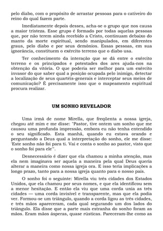 pelo diabo, com o propósito de arrastar pessoas para o cativeiro do
reino do qual fazem parte.
Imediatamente depois desses, acha-se o grupo que nos causa
a maior tristeza. Esse grupo é formado por todas aquelas pessoas
que, por não terem ainda recebido a Cristo, continuam debaixo do
manto da morte espiritual, sendo manipulados, em diferentes
graus, pelo diabo e por seus demônios. Essas pessoas, em sua
ignorância, constituem o exército terreno que o diabo usa.
Ter conhecimento da interação que se dá entre o exército
terreno e os principados e potestades dos ares ajuda-nos na
obtenção da vitória. O que poderia ser melhor para um exército
invasor do que saber qual a posição ocupada pelo inimigo, detectar
a localização de seus quartéis-generais e interceptar seus meios de
comunicação? É precisamente isso que o mapeamento espiritual
procura realizar.

UM SONHO REVELADOR
Uma irmã de nome Mirella, que freqüenta a nossa igreja,
chegou até mim e me disse: "Pastor, tive ontem um sonho que me
causou uma profunda impressão, embora eu não tenha entendido
o seu significado. Esta manhã, quando eu estava orando e
perguntando a Deus qual a interpretação do sonho, ele me disse:
'Este sonho não foi para ti. Vai e conta o sonho ao pastor, visto que
o sonho foi para ele'".
Desnecessário é dizer que ela chamou a minha atenção, mas
ela nem imaginava ser aquela a maneira pela qual Deus queria
alterar a maneira como nossa igreja ora. E isso teria implicações a
longo prazo, tanto para a nossa igreja quanto para o nosso país.
O sonho foi o seguinte: Mirella viu três cidades dos Estados
Unidos, que ela chamou por seus nomes, e que ela identificou sem
a menor hesitação. E então ela viu que uma corda unia as três
cidades — uma corda invisível e transparente, mas que ela podia
ver. Formou-se um triângulo, quando a corda ligou as três cidades,
e três mãos apareceram, cada qual segurando um dos lados do
triângulo. Ela disse que a parte mais estranha do sonho foram as
mãos. Eram mãos ásperas, quase rústicas. Pareceram-lhe como as

 