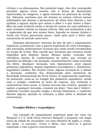 críticos e os abençoamos. Em primeiro lugar, eles têm conseguido
perceber alguns erros nossos, sob a forma de declarações
equivocadas ou exageros, e agora estamos no processo de corrigilos. Ademais, sentimos que até mesmo os nossos críticos menos
informados nos forçam a permanecer de olhos bem abertos e nos
ajudam a aguçar aquilo que temos a dizer e o que temos a fazer.
Mas em caso nenhum temos o desejo de entrar em uma polêmica e
nem tentamos refutar os nossos críticos. Não nos inclinamos a dar
a impressão de que nós somos bons, fazendo os nossos irmãos e
irmãs em Cristo parecerem maus, razão pela qual o leitor não
encontrará tal atitude neste livro.
Estamos plenamente cônscios do fato de que o mapeamento
espiritual, juntamente com a guerra espiritual em nível estratégico,
são inovações relativamente recentes que estão sendo introduzidas
no Corpo de Cristo. Mas sucede que sentimos que estamos sendo
impelidos pelo Espírito Santo. Mesmo assim, contudo, leis
científicas sociais do conhecimento de todos, que cercam as
questões da difusão e da inovação, inexoravelmente estão entrando
em efeito. Qualquer inovação, mui tipicamente, atrai alguns
primeiros seguidores, depois seguidores secundários e, finalmente,
seguidores tardios. Em muitos casos, alguns recusam-se a adotar
a inovação, conforme fica demonstrado pela existência da
Sociedade Internacional da Terra Chata. O mapeamento espiritual,
no momento, acha-se no estágio dos primeiros seguidores, sendo
esse o estágio, conforme já seria de esperar, que estimula a
controvérsia mais acesa. A reação nervosa dos crentes, quando se
opõem a qualquer inovação, consiste em dizer: "Isso não é bíblico",
conforme sucedeu quando surgiu a Escola Dominical, e conforme
fizeram alguns, quando se começou a falar sobre a abolição da
escravatura.

Exemplos Bíblicos e Arqueológicos
Um exemplo de mapeamento espiritual pode ser visto em
Ezequiel 4.1-3, onde Deus instruiu Ezequiel a preparar um mapa
tosco da cidade de Jerusalém, em uma tabuleta de argila, e, então,
lhe disse: "a cercarás". Como é óbvio, isso refere-se à guerra
espiritual, e não à guerra convencional.

 