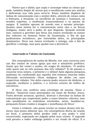 Parece que o diabo, que copia e corrompe todas as coisas que
pode, também dispõe de servos que o escolheram como seu senhor,
e dedicaram sua vida para servi-lo. Esses também dispõem de
linhas de comunicação com o senhor deles, através de coisas como
a feitiçaria, a bruxaria, os sacrifícios de animais e humanos, as
sessões espíritas, a meditação transcendental e os pactos de
sangue. E também operam de acordo com o mesmo princípio.
Quanto mais íntima for a comunicação entre eles e as forças
malignas, maior será o poder de que disporão. Quando entendi
isso, comecei a perceber que Deus nos estava revelando os nomes
dos valentes ou homens fortes da Guatemala, a fim de que
pudéssemos reconhecer, por intermédio deles, os principados
dominantes. Deus nos estava revelando o inimigo, não a fim de
glorificar o inimigo, mas para ajudar-nos a derrotá-lo.

Amarrando os Valentes da Guatemala
Em conseqüência do sonho de Mirella, tive uma conversa com
um dos irmãos de nossa igreja que tem o ministério profético.
Assim que lhe contei o sonho, ele reagiu de imediato: "O senhor
sabe quem são as três pessoas das três cidades?" E ele passou a
enunciar seus nomes, o primeiro e o último! Após alguma pesquisa,
pudemos ver confirmado que aqueles três homens estavam todos
efetuando secretamente obras malignas do diabo, em suas
respectivas cidades. Um deles exercia poder através do dinheiro, o
segundo, mediante a política, e o terceiro através do tráfico de
narcóticos.
E Deus nos conferiu uma estratégia ali mesmo. Disse o
Senhor: "Amarrem esses principados em nome do Senhor Jesus.
Vocês deverão arrancar, quebrar, destruir e derrubar as linhas de
comunicação que emprestam poder a esses homens valentes; mas
não amaldiçoem os indivíduos envolvidos, antes, bendizei-os,
porquanto foram criados à imagem e semelhança de Deus".
Como é evidente, não posso revelar os nomes desses três homens; mas posso adiantar que, em conseqüência direta da oração
no local, o primeiro deles perdeu todo o seu poder e está
encarcerado, esperando ser julgado pelos seus crimes. O segundo
está prestes a sofrer embargo político e ser tirado do ofício. E o

 