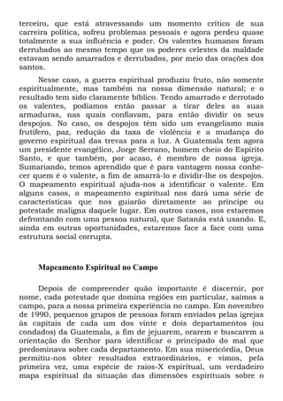 terceiro, que está atravessando um momento crítico de sua
carreira política, sofreu problemas pessoais e agora perdeu quase
totalmente a sua influência e poder. Os valentes humanos foram
derrubados ao mesmo tempo que os poderes celestes da maldade
estavam sendo amarrados e derrubados, por meio das orações dos
santos.
Nesse caso, a guerra espiritual produziu fruto, não somente
espiritualmente, mas também na nossa dimensão natural; e o
resultado tem sido claramente bíblico. Tendo amarrado e derrotado
os valentes, podíamos então passar a tirar deles as suas
armaduras, nas quais confiavam, para então dividir os seus
despojos. No caso, os despojos têm sido um evangelismo mais
frutífero, paz, redução da taxa de violência e a mudança do
governo espiritual das trevas para a luz. A Guatemala tem agora
um presidente evangélico, Jorge Serrano, homem cheio do Espírito
Santo, e que também, por acaso, é membro de nossa igreja.
Sumariando, temos aprendido que é para vantagem nossa conhecer quem é o valente, a fim de amarrá-lo e dividir-lhe os despojos.
O mapeamento espiritual ajuda-nos a identificar o valente. Em
alguns casos, o mapeamento espiritual nos dará uma série de
características que nos guiarão diretamente ao príncipe ou
potestade maligna daquele lugar. Em outros casos, nos estaremos
defrontando com uma pessoa natural, que Satanás está usando. E,
ainda em outras oportunidades, estaremos face a face com uma
estrutura social corrupta.

Mapeamento Espiritual no Campo
Depois de compreender quão importante é discernir, por
nome, cada potestade que domina regiões em particular, saímos a
campo, para a nossa primeira experiência no campo. Em novembro
de 1990, pequenos grupos de pessoas foram enviados pelas igrejas
às capitais de cada um dos vinte e dois departamentos (ou
condados) da Guatemala, a fim de jejuarem, orarem e buscarem a
orientação do Senhor para identificar o principado do mal que
predominava sobre cada departamento. Em sua misericórdia, Deus
permitiu-nos obter resultados extraordinários, e vimos, pela
primeira vez, uma espécie de raios-X espiritual, um verdadeiro
mapa espiritual da situação das dimensões espirituais sobre o

 