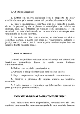 B. Objetivos Específicos
1. Entrar em guerra espiritual com o propósito de lutar
espiritualmente pela nossa nação, até que obtenhamos a vitória.
2. Fazer o mapeamento espiritual que nos capacita a saber,
dentro do possível, quais os planos, as estratégias e os conluios do
inimigo, para que entremos na batalha com inteligência, e, em
resultado, sermos vitoriosos dentro de um mínimo de tempo, com
um mínimo de riscos e perdas.
3. Se tudo for feito corretamente, o resultado da vitória
espiritual afetará a nação por meio de reavivamento, reforma e
justiça social, tudo o que é causado pela movimentação livre do
Espírito Santo naquela nação.

C. Modo de Proceder
O modo de proceder envolve dividir o campo de batalha em
territórios
geográficos,
todos
os
quais
serão
tratados
simultaneamente.
1. Defina com precisão cada território.
2. Obtenha a equipe de trabalho com os seus líderes.
3. Faça o mapeamento espiritual de acordo com o manual.
4. Discirna a situação do inimigo quanto ao território
escolhido.
5. Avalie, arranje e comunique as informações necessárias
para que haja a guerra espiritual.

UM MANUAL DE MAPEAMENTO ESPIRITUAL
Para realizarmos esse mapeamento, dividimo-nos em três
equipes, cada uma das quais encarregada de uma das três áreas a

 