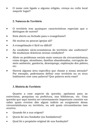•

O nome está ligado a alguma religião, crença ou culto local
naquele lugar?

2. Natureza do Território
•

O território tem quaisquer características especiais que o
distingam de outros?

•

Está aberto ou fechado para o evangelismo?

•

Há muitas ou poucas igrejas ali?

•

A evangelização é fácil ou difícil?

•

As condições sócio-econômicas do território são uniformes?
Há mudanças drásticas nessas condições?

•

Aliste os problemas sociais mais comuns da circunvizinhança,
como drogas, alcoolismo, famílias abandonadas, corrupção do
meio ambiente, ganância, desemprego, exploração dos pobres,
etc.

•

Haverá alguma área específica que chame a nossa atenção?
Por exemplo, poderíamos definir esse território ou os seus
habitantes com uma palavra? Que palavra seria essa?

3. História do Território
Quanto a esse aspecto da questão, apelamos para as
entrevistas, pesquisas na prefeitura, nas bibliotecas, etc. Uma
questão que aqui mostra ser extremamente importante consiste em
saber quais eventos dão algum indício ao surgimento dessa
circunvizinhança ou território, ou sob quais circunstâncias isso
ocorreu.
•

Quando foi a sua origem?

•

Quem foi seu fundador (ou fundadores)?

•

Qual foi o propósito original de sua fundação?

 