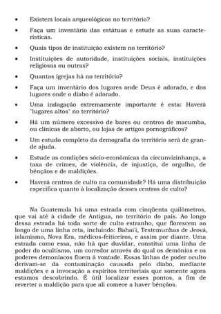 •

Existem locais arqueológicos no território?

•

Faça um inventário das estátuas e estude as suas características.

•

Quais tipos de instituição existem no território?

•

Instituições de autoridade, instituições sociais, instituições
religiosas ou outras?

•

Quantas igrejas há no território?

•

Faça um inventário dos lugares onde Deus é adorado, e dos
lugares onde o diabo é adorado.

•

Uma indagação extremamente importante é esta: Haverá
"lugares altos" no território?

•

Há um número excessivo de bares ou centros de macumba,
ou clínicas de aborto, ou lojas de artigos pornográficos?

•

Um estudo completo da demografia do território será de grande ajuda.

•

Estude as condições sócio-econômicas da circunvizinhança, a
taxa de crimes, de violência, de injustiça, de orgulho, de
bênçãos e de maldições.

•

Haverá centros de culto na comunidade? Há uma distribuição
específica quanto à localização desses centros de culto?

Na Guatemala há uma estrada com cinqüenta quilômetros,
que vai até à cidade de Antígua, no território do país. Ao longo
dessa estrada há toda sorte de culto estranho, que florescem ao
longo de uma linha reta, incluindo: Bahai'i, Testemunhas de Jeová,
islamismo, Nova Era, médicos-feiticeiros, e assim por diante. Uma
estrada como essa, não há que duvidar, constitui uma linha de
poder do ocultismo, um corredor através do qual os demônios e os
poderes demoníacos fluem à vontade. Essas linhas de poder oculto
derivam-se da contaminação causada pelo diabo, mediante
maldições e a invocação a espíritos territoriais que somente agora
estamos descobrindo. É útil localizar esses pontos, a fim de
reverter a maldição para que ali comece a haver bênçãos.

 