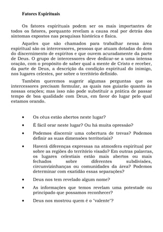 Fatores Espirituais
Os fatores espirituais podem ser os mais importantes de
todos os fatores, porquanto revelam a causa real por detrás dos
sintomas expostos nas pesquisas histórica e física.
Aqueles que são chamados para trabalhar nessa área
espiritual são os intercessores, pessoas que atuam dotadas do dom
do discernimento de espíritos e que ouvem acuradamente da parte
de Deus. O grupo de intercessores deve dedicar-se a uma intensa
oração, com o propósito de saber qual a mente de Cristo e receber,
da parte de Deus, a descrição da condição espiritual do inimigo,
nos lugares celestes, por sobre o território definido.
Também queremos sugerir algumas perguntas que os
intercessores precisam formular, as quais nos guiarão quanto às
nossas orações; mas isso não pode substituir a prática de passar
tempo de boa qualidade com Deus, em favor do lugar pelo qual
estamos orando.

•

Os céus estão abertos neste lugar?

•

É fácil orar neste lugar? Ou há muita opressão?

•

Podemos discernir uma cobertura de trevas? Podemos
definir as suas dimensões territoriais?

•

Haverá diferenças expressas na atmosfera espiritual por
sobre as regiões do território visado? Em outras palavras,
os lugares celestiais estão mais abertos ou mais
fechados
sobre
diferentes
subdivisões,
circunvizinhanças ou comunidades da área? Podemos
determinar com exatidão essas separações?

•

Deus nos tem revelado algum nome?

•

As informações que temos revelam uma potestade ou
principado que possamos reconhecer?

•

Deus nos mostrou quem é o "valente"?

 