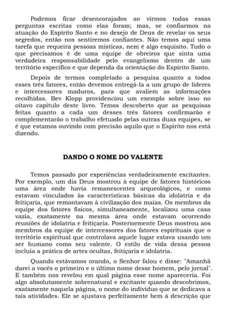 Podemos ficar desencorajados ao virmos todas essas
perguntas escritas como elas foram; mas, se confiarmos na
atuação do Espírito Santo e no desejo de Deus de revelar os seus
segredos, então nos sentiremos confiantes. Não temos aqui uma
tarefa que requeira pessoas místicas, nem é algo esquisito. Tudo o
que precisamos é de uma equipe de obreiros que sinta uma
verdadeira responsabilidade pelo evangelismo dentro de um
território específico e que dependa da orientação do Espírito Santo.
Depois de termos completado a pesquisa quanto a todos
esses três fatores, então devemos entregá-la a um grupo de líderes
e intercessores maduros, para que avaliem as informações
recolhidas. Bev Klopp providenciou um exemplo sobre isso no
oitavo capítulo deste livro. Temos descoberto que as pesquisas
feitas quanto a cada um desses três fatores confirmarão e
complementarão o trabalho efetuado pelas outras duas equipes, se
é que estamos ouvindo com precisão aquilo que o Espírito nos está
dizendo.

DANDO O NOME DO VALENTE
Temos passado por experiências verdadeiramente excitantes.
Por exemplo, um dia Deus mostrou à equipe de fatores históricos
uma área onde havia remanescentes arqueológicos, e como
estavam vinculados às características básicas da idolatria e da
feitiçaria, que remontavam à civilização dos maias. Os membros da
equipe dos fatores físicos, simultaneamente, localizou uma casa
vazia, exatamente na mesma área onde estavam ocorrendo
reuniões de idolatria e feitiçaria. Posteriormente Deus mostrou aos
membros da equipe de intercessores dos fatores espirituais que o
território espiritual que controlava aquele lugar estava usando um
ser humano como seu valente. O estilo de vida dessa pessoa
incluía a prática de artes ocultas, feitiçaria e idolatria.
Quando estávamos orando, o Senhor falou e disse: "Amanhã
darei a vocês o primeiro e o último nome desse homem, pelo jornal".
E também nos revelou em qual página esse nome apareceria. Foi
algo absolutamente sobrenatural e excitante quando descobrimos,
exatamente naquela página, o nome do indivíduo que se dedicava a
tais atividades. Ele se ajustava perfeitamente bem à descrição que

 