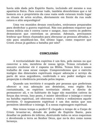 havia sido dada pelo Espírito Santo, incluindo até mesmo a sua
aparência física. Para coroar tudo, também descobrimos que o tal
homem era o proprietário da casa vazia onde estavam tendo lugar
os rituais de artes ocultas, diretamente em frente da rua onde
estava o sítio arqueológico!
Uma vez munidos dessas conclusões, estávamos preparados
para desfechar a guerra espiritual. Não nos podemos esquecer que
nossa milícia não é contra carne e sangue, mas contra os poderes
demoníacos que controlam as pessoas. Ademais, precisamos
lembrar que fomos chamados para abençoar as pessoas afetadas, e
não para amaldiçoá-las. Em último lugar, como esquecer que
Cristo Jesus já ganhou a batalha por nós?

CONCLUSÃO
A territorialidade dos espíritos é um fato, pelo menos no que
concerne a nós, membros de nossa igreja. Temos estudado o
assunto conforme ele é exposto na Bíblia. Temos feito o nosso
trabalho de casa nesse campo. Compreendemos que o exército
maligno das dimensões espirituais requer adoração e serviço da
parte de seus seguidores, conferindo o seu poder maligno em
proporção à obediência prestada pelos ímpios.
Quando um território é ocupado por pessoas que preferiram
oferecer a sua adoração aos demônios, essa região fica
contaminada, os espíritos territoriais obtêm o direito de
permanecer ali, e os habitante do lugar são mantidos cativos às
forças das trevas. Isso posto, é mister identificar o inimigo e entrar
na batalha espiritual, até obtermos a vitória e redimirmos aquele
território. O mapeamento espiritual é um dos meios que nos
permitem identificar o inimigo. É a nossa espionagem espiritual.
Não temos tempo a perder! É chegado o tempo de o Corpo de
Cristo levantar-se, dotado do poder do Espírito Santo, para
desafiar os poderes do inferno, destruindo todos os seus esquemas
e devolvendo a terra ao Senhor Deus, que no-la deu como nossa
herança.

 
