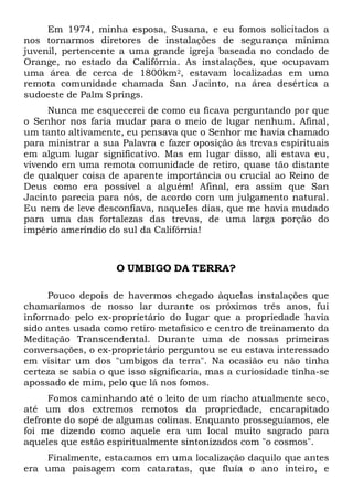 Em 1974, minha esposa, Susana, e eu fomos solicitados a
nos tornarmos diretores de instalações de segurança mínima
juvenil, pertencente a uma grande igreja baseada no condado de
Orange, no estado da Califórnia. As instalações, que ocupavam
uma área de cerca de 1800km2, estavam localizadas em uma
remota comunidade chamada San Jacinto, na área desértica a
sudoeste de Palm Springs.
Nunca me esquecerei de como eu ficava perguntando por que
o Senhor nos faria mudar para o meio de lugar nenhum. Afinal,
um tanto altivamente, eu pensava que o Senhor me havia chamado
para ministrar a sua Palavra e fazer oposição às trevas espirituais
em algum lugar significativo. Mas em lugar disso, ali estava eu,
vivendo em uma remota comunidade de retiro, quase tão distante
de qualquer coisa de aparente importância ou crucial ao Reino de
Deus como era possível a alguém! Afinal, era assim que San
Jacinto parecia para nós, de acordo com um julgamento natural.
Eu nem de leve desconfiava, naqueles dias, que me havia mudado
para uma das fortalezas das trevas, de uma larga porção do
império ameríndio do sul da Califórnia!

O UMBIGO DA TERRA?
Pouco depois de havermos chegado àquelas instalações que
chamaríamos de nosso lar durante os próximos três anos, fui
informado pelo ex-proprietário do lugar que a propriedade havia
sido antes usada como retiro metafísico e centro de treinamento da
Meditação Transcendental. Durante uma de nossas primeiras
conversações, o ex-proprietário perguntou se eu estava interessado
em visitar um dos "umbigos da terra". Na ocasião eu não tinha
certeza se sabia o que isso significaria, mas a curiosidade tinha-se
apossado de mim, pelo que lá nos fomos.
Fomos caminhando até o leito de um riacho atualmente seco,
até um dos extremos remotos da propriedade, encarapitado
defronte do sopé de algumas colinas. Enquanto prosseguíamos, ele
foi me dizendo como aquele era um local muito sagrado para
aqueles que estão espiritualmente sintonizados com "o cosmos".
Finalmente, estacamos em uma localização daquilo que antes
era uma paisagem com cataratas, que fluía o ano inteiro, e

 
