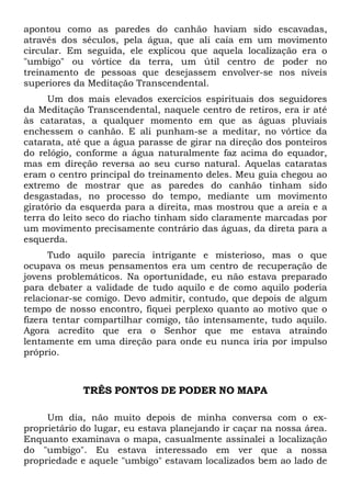 apontou como as paredes do canhão haviam sido escavadas,
através dos séculos, pela água, que ali caía em um movimento
circular. Em seguida, ele explicou que aquela localização era o
"umbigo" ou vórtice da terra, um útil centro de poder no
treinamento de pessoas que desejassem envolver-se nos níveis
superiores da Meditação Transcendental.
Um dos mais elevados exercícios espirituais dos seguidores
da Meditação Transcendental, naquele centro de retiros, era ir até
às cataratas, a qualquer momento em que as águas pluviais
enchessem o canhão. E ali punham-se a meditar, no vórtice da
catarata, até que a água parasse de girar na direção dos ponteiros
do relógio, conforme a água naturalmente faz acima do equador,
mas em direção reversa ao seu curso natural. Aquelas cataratas
eram o centro principal do treinamento deles. Meu guia chegou ao
extremo de mostrar que as paredes do canhão tinham sido
desgastadas, no processo do tempo, mediante um movimento
giratório da esquerda para a direita, mas mostrou que a areia e a
terra do leito seco do riacho tinham sido claramente marcadas por
um movimento precisamente contrário das águas, da direta para a
esquerda.
Tudo aquilo parecia intrigante e misterioso, mas o que
ocupava os meus pensamentos era um centro de recuperação de
jovens problemáticos. Na oportunidade, eu não estava preparado
para debater a validade de tudo aquilo e de como aquilo poderia
relacionar-se comigo. Devo admitir, contudo, que depois de algum
tempo de nosso encontro, fiquei perplexo quanto ao motivo que o
fizera tentar compartilhar comigo, tão intensamente, tudo aquilo.
Agora acredito que era o Senhor que me estava atraindo
lentamente em uma direção para onde eu nunca iria por impulso
próprio.

TRÊS PONTOS DE PODER NO MAPA
Um dia, não muito depois de minha conversa com o exproprietário do lugar, eu estava planejando ir caçar na nossa área.
Enquanto examinava o mapa, casualmente assinalei a localização
do "umbigo". Eu estava interessado em ver que a nossa
propriedade e aquele "umbigo" estavam localizados bem ao lado de

 