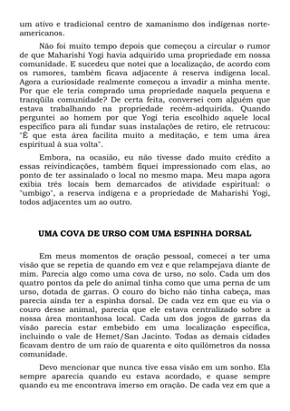 um ativo e tradicional centro de xamanismo dos indígenas norteamericanos.
Não foi muito tempo depois que começou a circular o rumor
de que Maharishi Yogi havia adquirido uma propriedade em nossa
comunidade. E sucedeu que notei que a localização, de acordo com
os rumores, também ficava adjacente à reserva indígena local.
Agora a curiosidade realmente começou a invadir a minha mente.
Por que ele teria comprado uma propriedade naquela pequena e
tranqüila comunidade? De certa feita, conversei com alguém que
estava trabalhando na propriedade recém-adquirida. Quando
perguntei ao homem por que Yogi teria escolhido aquele local
específico para ali fundar suas instalações de retiro, ele retrucou:
"É que esta área facilita muito a meditação, e tem uma área
espiritual à sua volta".
Embora, na ocasião, eu não tivesse dado muito crédito a
essas reivindicações, também fiquei impressionado com elas, ao
ponto de ter assinalado o local no mesmo mapa. Meu mapa agora
exibia três locais bem demarcados de atividade espiritual: o
"umbigo", a reserva indígena e a propriedade de Maharishi Yogi,
todos adjacentes um ao outro.

UMA COVA DE URSO COM UMA ESPINHA DORSAL
Em meus momentos de oração pessoal, comecei a ter uma
visão que se repetia de quando em vez e que relampejava diante de
mim. Parecia algo como uma cova de urso, no solo. Cada um dos
quatro pontos da pele do animal tinha como que uma perna de um
urso, dotada de garras. O couro do bicho não tinha cabeça, mas
parecia ainda ter a espinha dorsal. De cada vez em que eu via o
couro desse animal, parecia que ele estava centralizado sobre a
nossa área montanhosa local. Cada um dos jogos de garras da
visão parecia estar embebido em uma localização específica,
incluindo o vale de Hemet/San Jacinto. Todas as demais cidades
ficavam dentro de um raio de quarenta e oito quilômetros da nossa
comunidade.
Devo mencionar que nunca tive essa visão em um sonho. Ela
sempre aparecia quando eu estava acordado, e quase sempre
quando eu me encontrava imerso em oração. De cada vez em que a

 