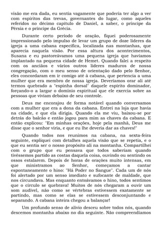 visão me era dada, eu sentia vagamente que poderia ter algo a ver
com espíritos das trevas, governantes do lugar, como aqueles
referidos no décimo capítulo de Daniel, a saber, o príncipe da
Pérsia e o príncipe da Grécia.
Durante certo período de oração, fiquei poderosamente
impressionado pelo impulso de levar um grupo de doze líderes da
igreja a uma cabana específica, localizada nas montanhas, que
aparecia naquela visão. Por essa altura dos acontecimentos,
Susana e eu pastoreávamos uma pequena igreja que havíamos
implantado na pequena cidade de Hemet. Quando falei a respeito
com os anciãos e vários outros líderes maduros de nossa
congregação, com o meu senso de orientação dado pelo Senhor,
eles concordaram em ir comigo até à cabana, que pertencia a uma
mulher que era membro de nossa igreja. Deveríamos orar ali até
termos quebrado a "espinha dorsal" daquele espírito dominador,
forçando-o a largar o domínio espiritual que ele exercia sobre as
pessoas que viviam debaixo de seu controle.
Deus me encorajou de forma notável quando conversamos
com a mulher que era a dona da cabana. Entrei na loja que havia
na cidade, e que ela dirigia. Quando ela me viu, baixou-se por
detrás do balcão e então jogou para mim as chaves da cabana. E
então explicou: "Em minhas orações, hoje pela manhã, Deus me
disse que o senhor viria, e que eu lhe deveria dar as chaves!"
Quando todos nos reunimos na cabana, na sexta-feira
seguinte, expliquei com detalhes aquela visão que se repetia, e o
que eu sentia ser o nosso propósito ali na montanha. Compartilhei
com o grupo que eu pensava que todos saberiam quando
tivéssemos partido as costas daquela coisa, ouvindo ou sentindo os
ossos estalarem. Depois de horas de orações muito intensas, em
que
ministramos
ao
Senhor,
começamos
a
cantar
espontaneamente o hino: "Há Poder no Sangue". Cada um de nós
foi alertado por um senso imediato e sufocante de maldade, que
nos circundava. Mas enquanto entoávamos o hino, todos sentimos
que o círculo se quebrava! Muitos de nós chegaram a ouvir um
som audível, não como se vértebras estivessem exatamente se
partindo, mas como se elas se estivessem desconjuntando e
separando. A cabana inteira chegou a balançar!
Um profundo senso de alívio desceu sobre todos nós, quando
descemos montanha abaixo no dia seguinte. Não compreendíamos

 