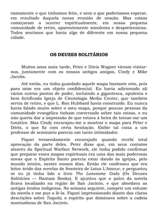 exatamente o que tínhamos feito, e nem o que poderíamos esperar,
em resultado daquela nossa reunião de oração. Mas coisas
começaram a ocorrer espiritualmente, em nossa pequena
comunidade de retiro, aparentemente sonolenta e despretensiosa.
Todos sentimos que havia algo de diferente em nossa pequena
cidade.

OS DEUSES SOLITÁRIOS
Muitos anos mais tarde, Peter e Dóris Wagner vieram visitarnos, juntamente com os nossos antigos amigos, Cindy e Mike
Jacobs.
Até então, eu tinha guardado aquele mapa bastante roto, pois
para mim era um objeto confidencial. Eu havia adicionado ali
vários outros pontos de poder, incluindo a gigantesca, opulenta e
bem fortificada Igreja de Cientologia Media Center, que também
servia de retiro, e que L. Ron Hubbard havia construído. Eu nunca
havia falado muito sobre o meu mapa, porque poucas pessoas da
comunidade evangélica tinham conversado sobre tais coisas, e eu
não queria dar a impressão de que estava à beira de tornar-me um
lunático. Mas Cindy encorajou-me a mostrar o mapa para Peter e
Dóris, o que fiz com certa hesitação. Exibir tal coisa a um
professor de seminário parecia um tanto intimidador.
Fiquei tremendamente encorajado quando recebi total
aprovação da parte deles. Peter disse que, em seus contatos
através da Spiritual Warfare Network, ele tinha podido confirmar
que preparar esses mapas espirituais era uma das mais poderosas
novas que o Espírito Santo parecia estar dando às igrejas, pelo
mundo inteiro, nestes nossos dias. Então ele confessou que era
leitor ávido das novelas de fronteira de Loius L'Amour, e perguntou
se eu já tinha lido o livro The Lonesome Gods (Os Deuses
Solitários — Bantam Books). E ajuntou que o palco da novela
ficava localizado na região de San Jacinto, e que abordava as
antigas lendas indígenas. Na semana seguinte, comprei um volume
da novela e me pus a lê-la. Fiquei impressionado diante das claras
descrições sobre Taquitz, o espírito que dominava sobre a cadeia
montanhosa de San Jacinto.

 