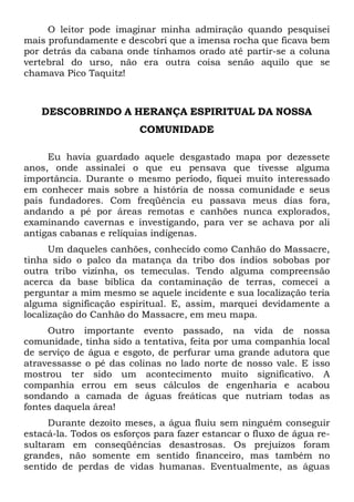 O leitor pode imaginar minha admiração quando pesquisei
mais profundamente e descobri que a imensa rocha que ficava bem
por detrás da cabana onde tínhamos orado até partir-se a coluna
vertebral do urso, não era outra coisa senão aquilo que se
chamava Pico Taquitz!

DESCOBRINDO A HERANÇA ESPIRITUAL DA NOSSA
COMUNIDADE
Eu havia guardado aquele desgastado mapa por dezessete
anos, onde assinalei o que eu pensava que tivesse alguma
importância. Durante o mesmo período, fiquei muito interessado
em conhecer mais sobre a história de nossa comunidade e seus
pais fundadores. Com freqüência eu passava meus dias fora,
andando a pé por áreas remotas e canhões nunca explorados,
examinando cavernas e investigando, para ver se achava por ali
antigas cabanas e relíquias indígenas.
Um daqueles canhões, conhecido como Canhão do Massacre,
tinha sido o palco da matança da tribo dos índios sobobas por
outra tribo vizinha, os temeculas. Tendo alguma compreensão
acerca da base bíblica da contaminação de terras, comecei a
perguntar a mim mesmo se aquele incidente e sua localização teria
alguma significação espiritual. E, assim, marquei devidamente a
localização do Canhão do Massacre, em meu mapa.
Outro importante evento passado, na vida de nossa
comunidade, tinha sido a tentativa, feita por uma companhia local
de serviço de água e esgoto, de perfurar uma grande adutora que
atravessasse o pé das colinas no lado norte de nosso vale. E isso
mostrou ter sido um acontecimento muito significativo. A
companhia errou em seus cálculos de engenharia e acabou
sondando a camada de águas freáticas que nutriam todas as
fontes daquela área!
Durante dezoito meses, a água fluiu sem ninguém conseguir
estacá-la. Todos os esforços para fazer estancar o fluxo de água resultaram em conseqüências desastrosas. Os prejuízos foram
grandes, não somente em sentido financeiro, mas também no
sentido de perdas de vidas humanas. Eventualmente, as águas

 
