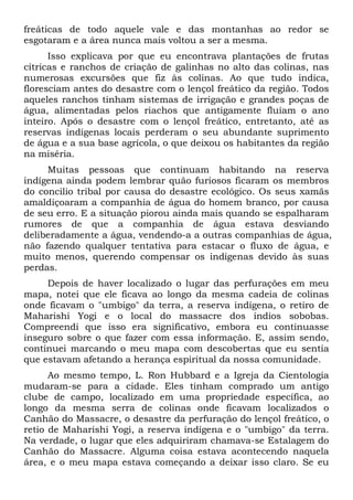 freáticas de todo aquele vale e das montanhas ao redor se
esgotaram e a área nunca mais voltou a ser a mesma.
Isso explicava por que eu encontrava plantações de frutas
cítricas e ranchos de criação de galinhas no alto das colinas, nas
numerosas excursões que fiz às colinas. Ao que tudo indica,
floresciam antes do desastre com o lençol freático da região. Todos
aqueles ranchos tinham sistemas de irrigação e grandes poças de
água, alimentadas pelos riachos que antigamente fluíam o ano
inteiro. Após o desastre com o lençol freático, entretanto, até as
reservas indígenas locais perderam o seu abundante suprimento
de água e a sua base agrícola, o que deixou os habitantes da região
na miséria.
Muitas pessoas que continuam habitando na reserva
indígena ainda podem lembrar quão furiosos ficaram os membros
do concilio tribal por causa do desastre ecológico. Os seus xamãs
amaldiçoaram a companhia de água do homem branco, por causa
de seu erro. E a situação piorou ainda mais quando se espalharam
rumores de que a companhia de água estava desviando
deliberadamente a água, vendendo-a a outras companhias de água,
não fazendo qualquer tentativa para estacar o fluxo de água, e
muito menos, querendo compensar os indígenas devido às suas
perdas.
Depois de haver localizado o lugar das perfurações em meu
mapa, notei que ele ficava ao longo da mesma cadeia de colinas
onde ficavam o "umbigo" da terra, a reserva indígena, o retiro de
Maharishi Yogi e o local do massacre dos índios sobobas.
Compreendi que isso era significativo, embora eu continuasse
inseguro sobre o que fazer com essa informação. E, assim sendo,
continuei marcando o meu mapa com descobertas que eu sentia
que estavam afetando a herança espiritual da nossa comunidade.
Ao mesmo tempo, L. Ron Hubbard e a Igreja da Cientologia
mudaram-se para a cidade. Eles tinham comprado um antigo
clube de campo, localizado em uma propriedade específica, ao
longo da mesma serra de colinas onde ficavam localizados o
Canhão do Massacre, o desastre da perfuração do lençol freático, o
retio de Maharishi Yogi, a reserva indígena e o "umbigo" da terra.
Na verdade, o lugar que eles adquiriram chamava-se Estalagem do
Canhão do Massacre. Alguma coisa estava acontecendo naquela
área, e o meu mapa estava começando a deixar isso claro. Se eu

 